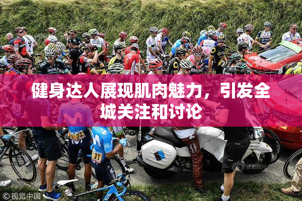 健身达人展现肌肉魅力，引发全城关注和讨论