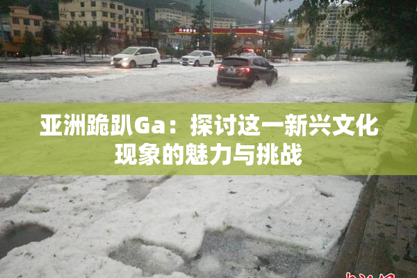 亚洲跪趴Ga：探讨这一新兴文化现象的魅力与挑战