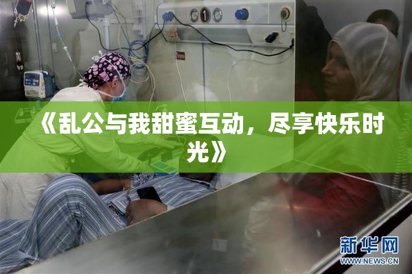 《乱公与我甜蜜互动，尽享快乐时光》