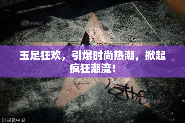 玉足狂欢，引爆时尚热潮，掀起疯狂潮流！