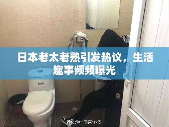 日本老太老熟引发热议，生活趣事频频曝光