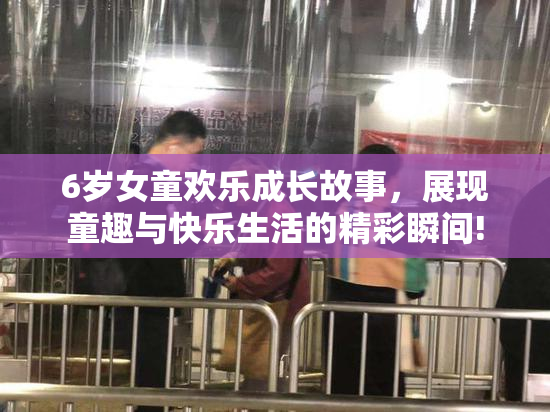 6岁女童欢乐成长故事，展现童趣与快乐生活的精彩瞬间!