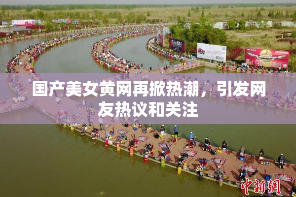 国产美女黄网再掀热潮，引发网友热议和关注