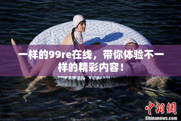 一样的99re在线，带你体验不一样的精彩内容！