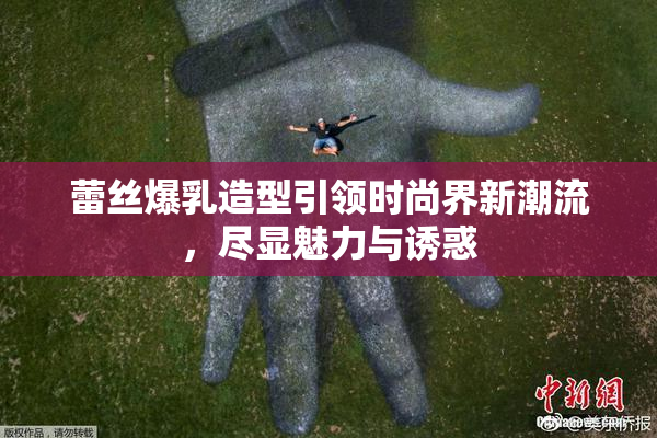 蕾丝爆乳造型引领时尚界新潮流，尽显魅力与诱惑