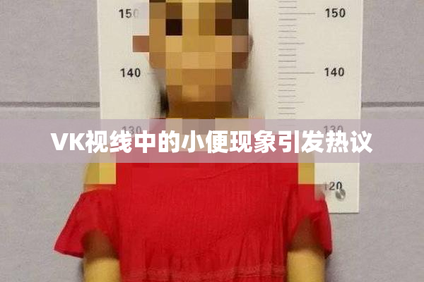 VK视线中的小便现象引发热议