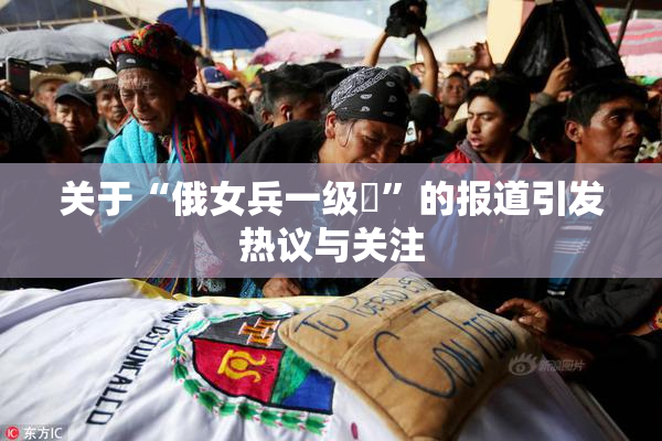 关于“俄女兵一级婬”的报道引发热议与关注