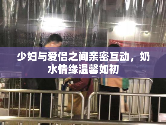 少妇与爱侣之间亲密互动，奶水情缘温馨如初