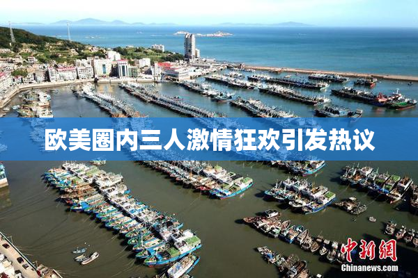 欧美圈内三人激情狂欢引发热议