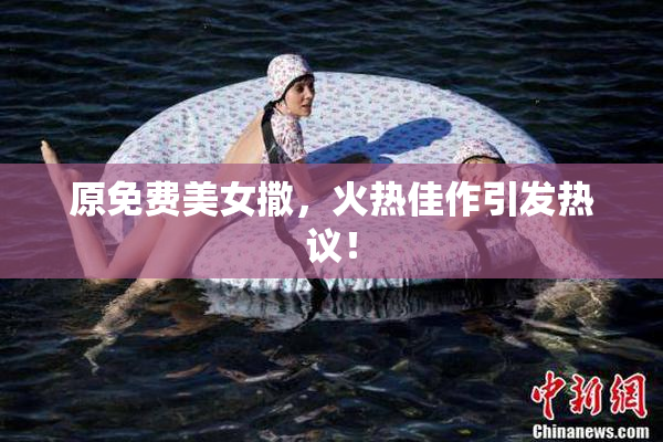 原免费美女撒，火热佳作引发热议！