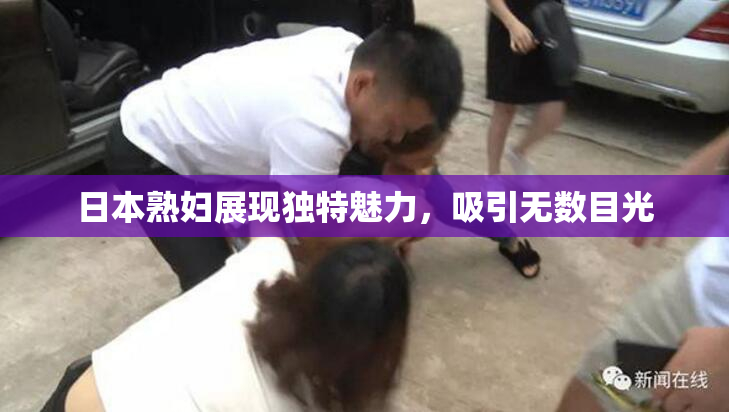 日本熟妇展现独特魅力，吸引无数目光