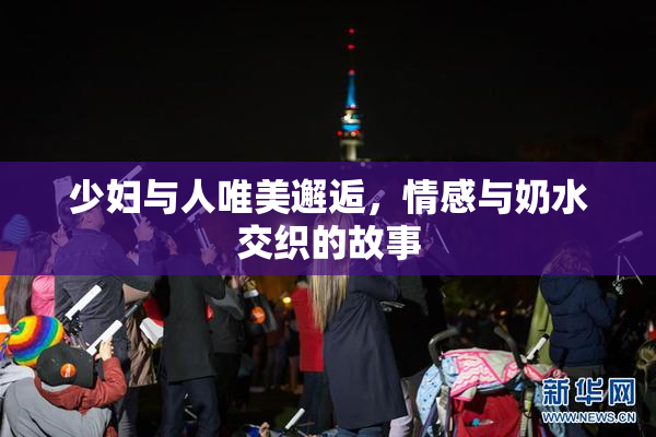 少妇与人唯美邂逅，情感与奶水交织的故事
