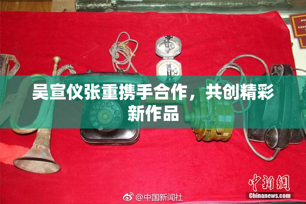 吴宣仪张重携手合作，共创精彩新作品