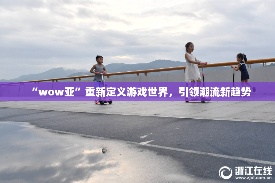 “wow亚”重新定义游戏世界，引领潮流新趋势