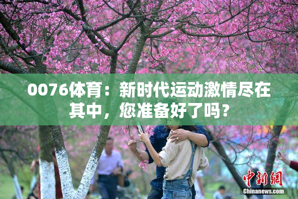 0076体育：新时代运动激情尽在其中，您准备好了吗？