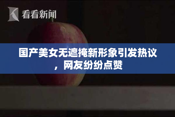 国产美女无遮掩新形象引发热议，网友纷纷点赞