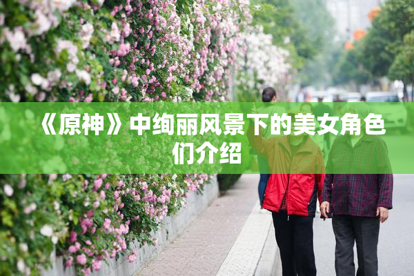 《原神》中绚丽风景下的美女角色们介绍