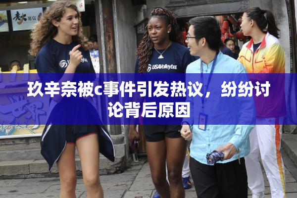 玖辛奈被c事件引发热议，纷纷讨论背后原因
