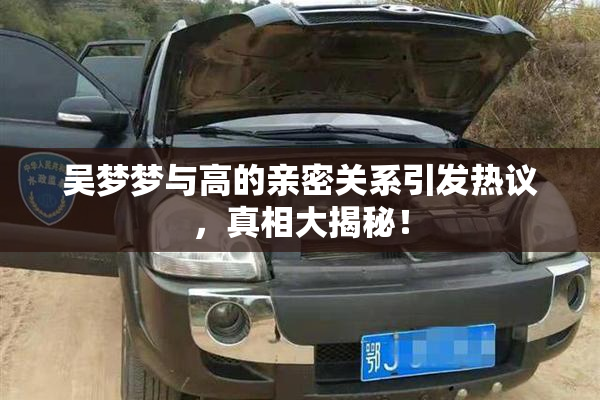 吴梦梦与高的亲密关系引发热议，真相大揭秘！