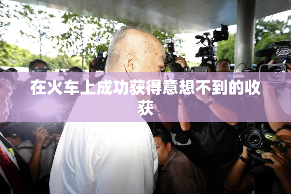 在火车上成功获得意想不到的收获