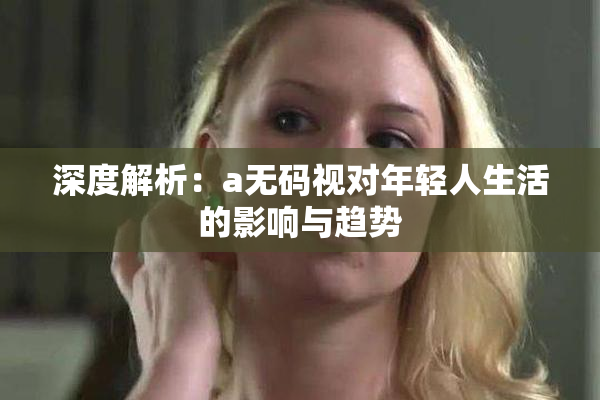 深度解析：a无码视对年轻人生活的影响与趋势