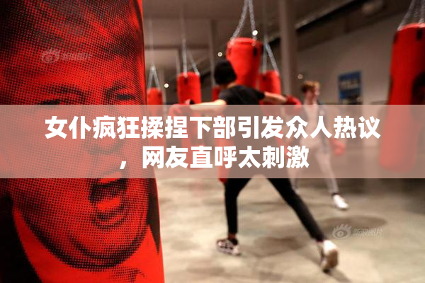 女仆疯狂揉捏下部引发众人热议，网友直呼太刺激