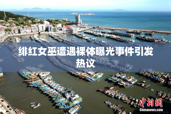 绯红女巫遭遇裸体曝光事件引发热议
