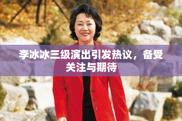 李冰冰三级演出引发热议，备受关注与期待