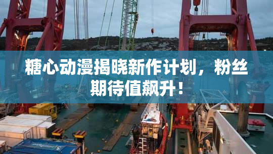 糖心动漫揭晓新作计划，粉丝期待值飙升！