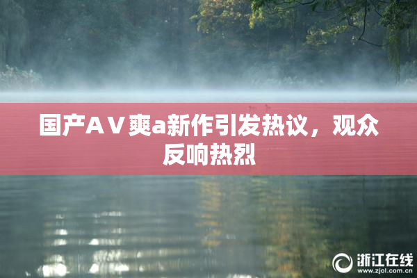 国产AⅤ爽a新作引发热议，观众反响热烈