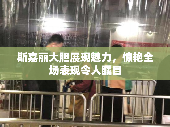 斯嘉丽大胆展现魅力，惊艳全场表现令人瞩目