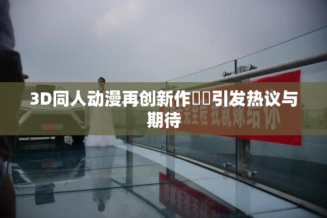 3D同人动漫再创新作❌‌引发热议与期待