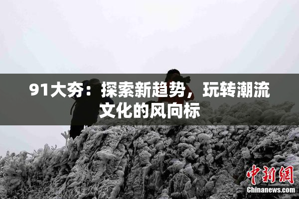 91大夯：探索新趋势，玩转潮流文化的风向标