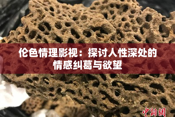 伦色情理影视：探讨人性深处的情感纠葛与欲望