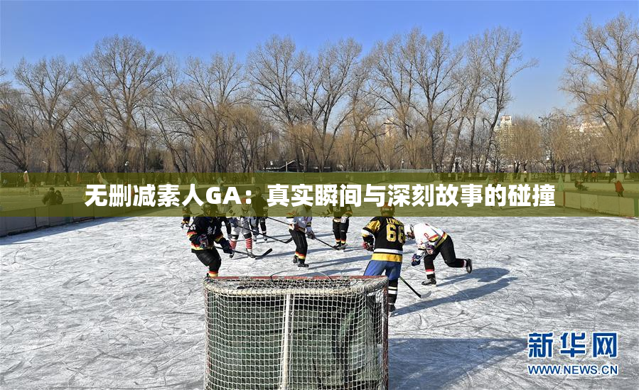 无删减素人GA：真实瞬间与深刻故事的碰撞
