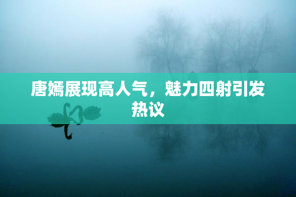 唐嫣展现高人气，魅力四射引发热议