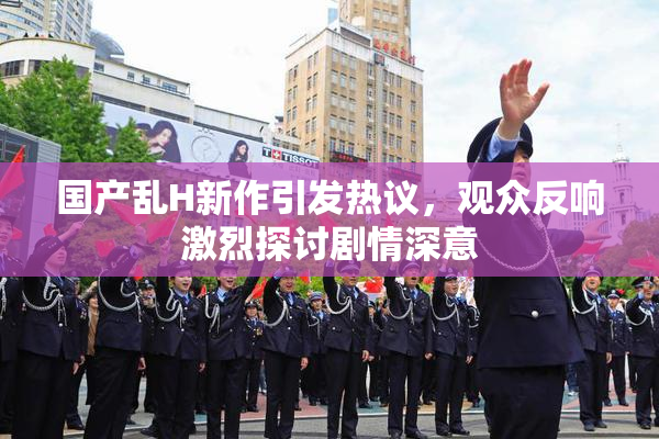 国产乱H新作引发热议，观众反响激烈探讨剧情深意