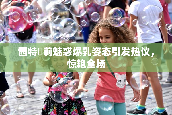 茜特菈莉魅惑爆乳姿态引发热议，惊艳全场