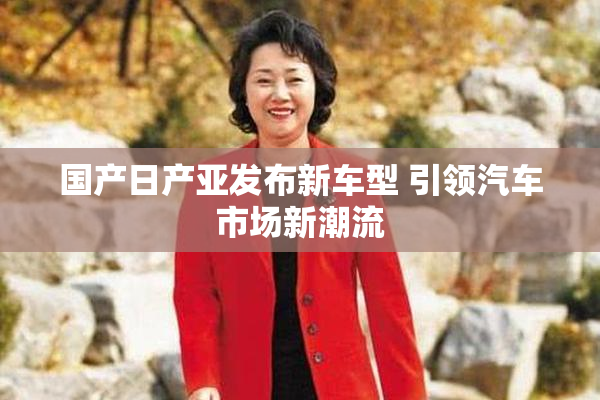 国产日产亚发布新车型 引领汽车市场新潮流