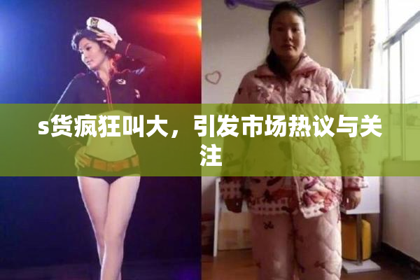 s货疯狂叫大，引发市场热议与关注