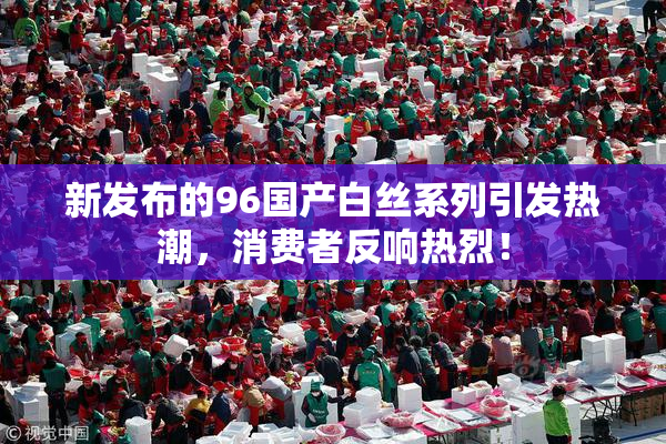 新发布的96国产白丝系列引发热潮，消费者反响热烈！