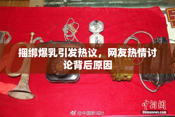 捆绑爆乳引发热议，网友热情讨论背后原因