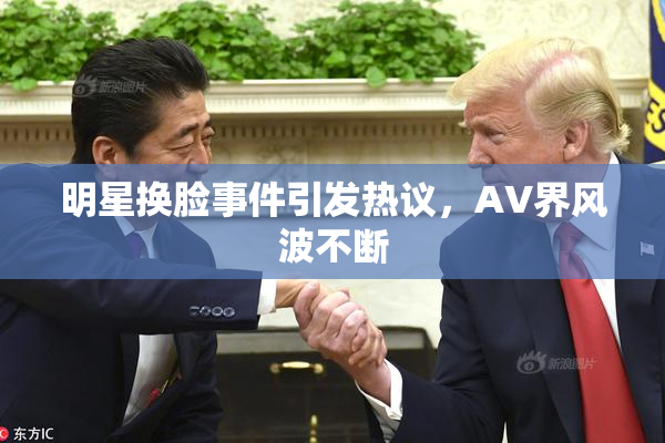 明星换脸事件引发热议，AV界风波不断