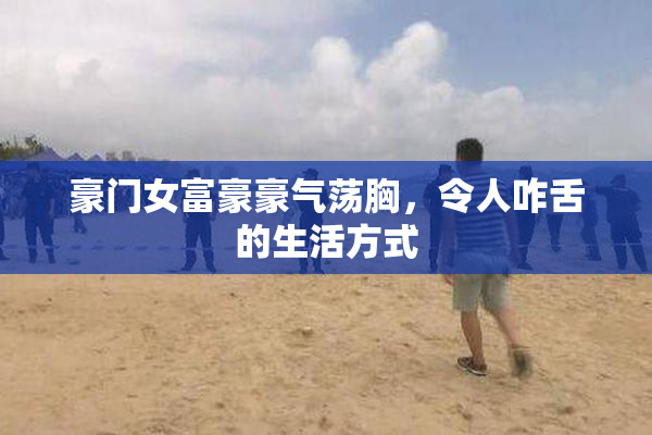 豪门女富豪豪气荡胸，令人咋舌的生活方式