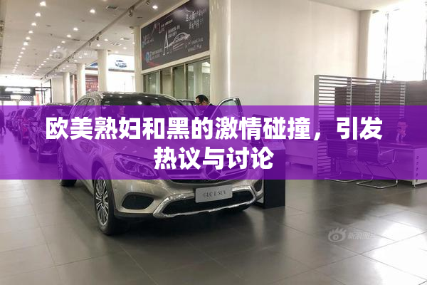 欧美熟妇和黑的激情碰撞，引发热议与讨论
