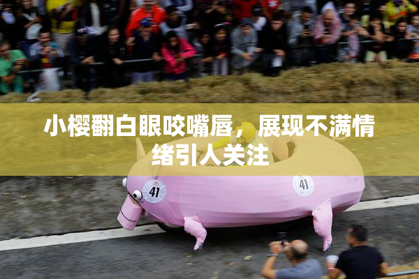 小樱翻白眼咬嘴唇，展现不满情绪引人关注