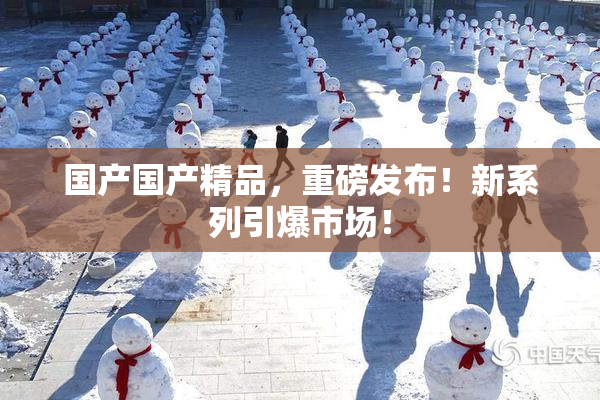 国产国产精品，重磅发布！新系列引爆市场！