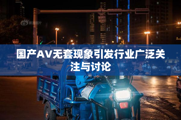 国产AV无套现象引发行业广泛关注与讨论