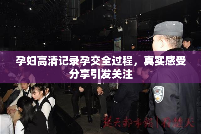 孕妇高清记录孕交全过程，真实感受分享引发关注