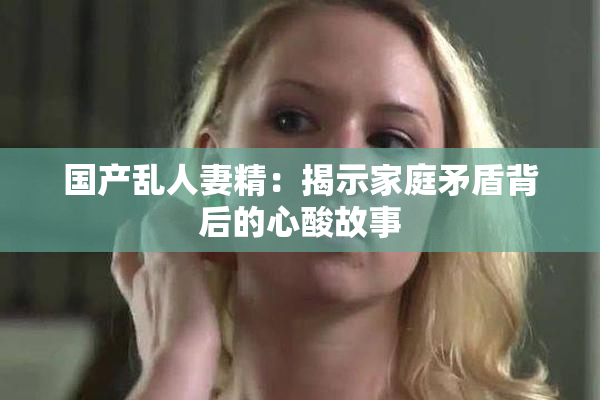 国产乱人妻精：揭示家庭矛盾背后的心酸故事